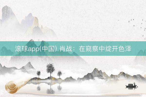 滚球app(中国) 肖战：在窥察中绽开色泽