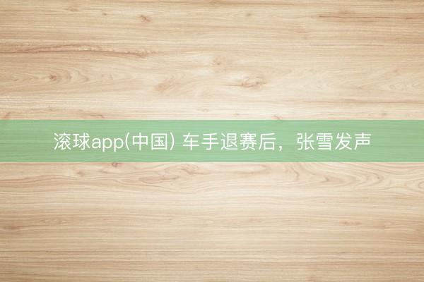 滚球app(中国) 车手退赛后，张雪发声