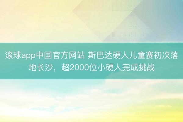 滚球app中国官方网站 斯巴达硬人儿童赛初次落地长沙，超2000位小硬人完成挑战