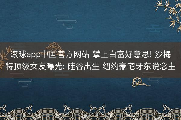 滚球app中国官方网站 攀上白富好意思! 沙梅特顶级女友曝光: 硅谷出生 纽约豪宅牙东说念主