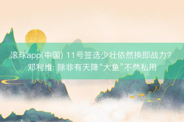 滚球app(中国) 11号签选少壮依然换即战力? 邓利维: 除非有天降“大鱼”不然私用
