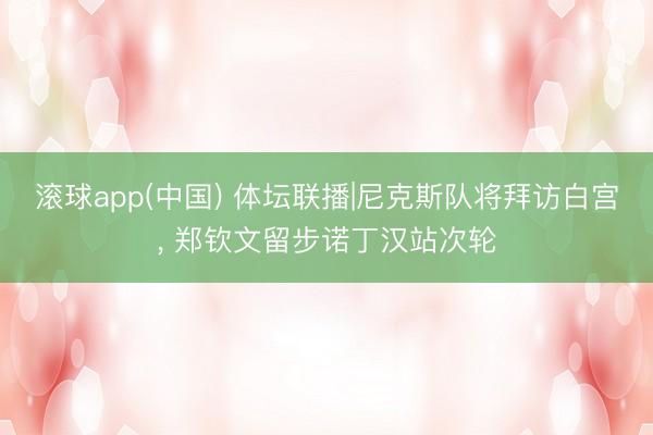 滚球app(中国) 体坛联播|尼克斯队将拜访白宫， 郑钦文留步诺丁汉站次轮