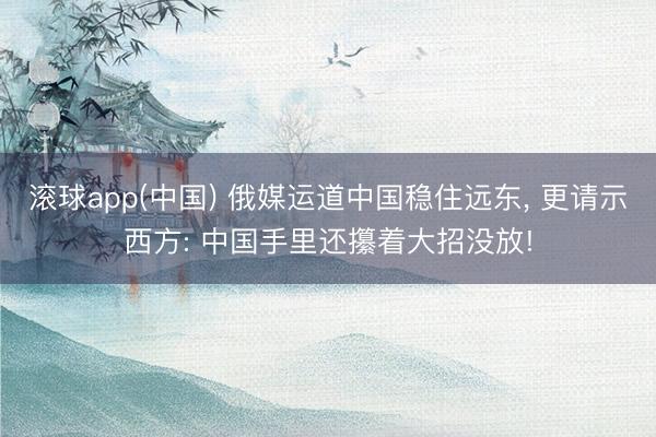 滚球app(中国) 俄媒运道中国稳住远东， 更请示西方: 中国手里还攥着大招没放!