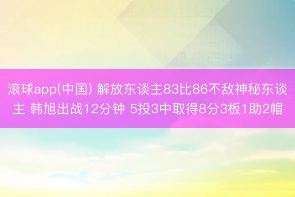 滚球app(中国) 解放东谈主83比86不敌神秘东谈主 韩旭出战12分钟 5投3中取得8分3板1助2帽